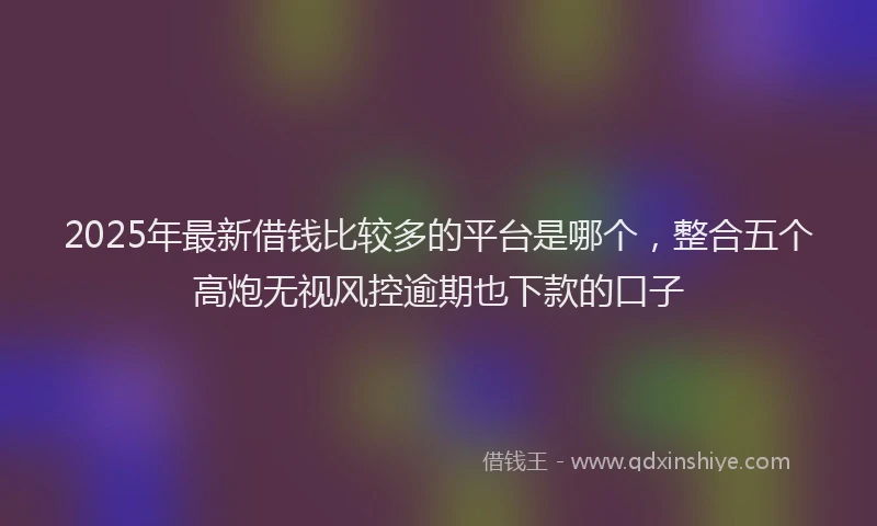 2025年最新借钱比较多的平台是哪个，整合五个高炮无视风控逾期也下款的口子