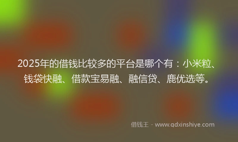 2025年的借钱比较多的平台是哪个有：小米粒、钱袋快融、借款宝易融、融信贷、鹿优选等。