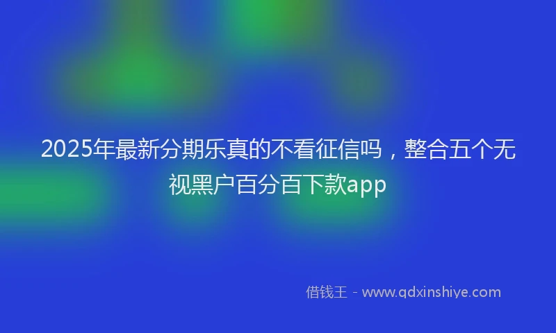 2025年最新分期乐真的不看征信吗，整合五个无视黑户百分百下款app