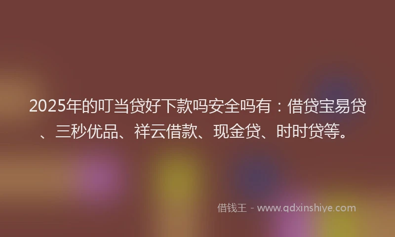 2025年的叮当贷好下款吗安全吗有：借贷宝易贷、三秒优品、祥云借款、现金贷、时时贷等。