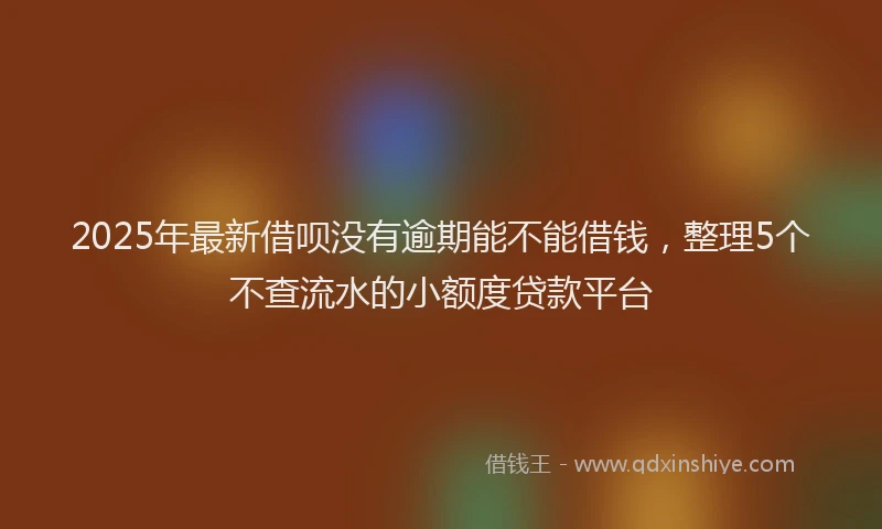 2025年最新借呗没有逾期能不能借钱，整理5个不查流水的小额度贷款平台