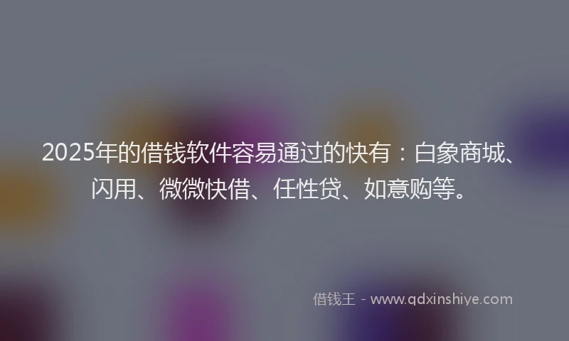2025年的借钱软件容易通过的快有：白象商城、闪用、微微快借、任性贷、如意购等。