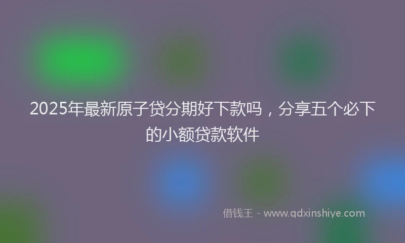 2025年最新原子贷分期好下款吗，分享五个必下的小额贷款软件