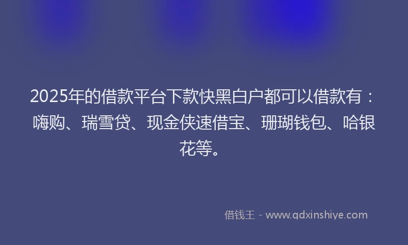 2025年的借款平台下款快黑白户都可以借款有：嗨购、瑞雪贷、现金侠速借宝、珊瑚钱包、哈银花等。
