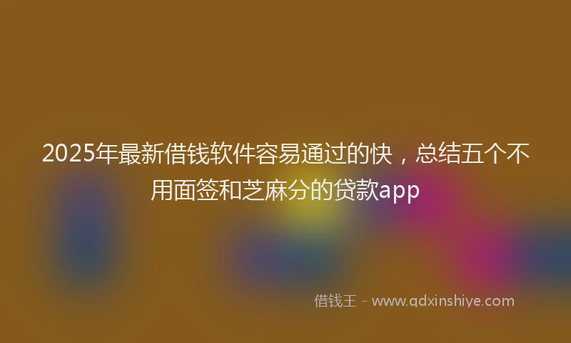 2025年最新借钱软件容易通过的快，总结五个不用面签和芝麻分的贷款app