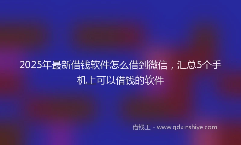 2025年最新借钱软件怎么借到微信，汇总5个手机上可以借钱的软件