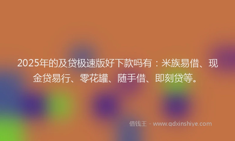 2025年的及贷极速版好下款吗有：米族易借、现金贷易行、零花罐、随手借、即刻贷等。