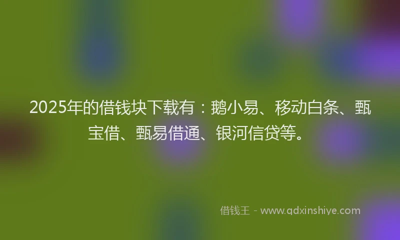 2025年的借钱块下载有：鹅小易、移动白条、甄宝借、甄易借通、银河信贷等。