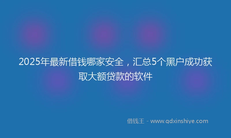 2025年最新借钱哪家安全，汇总5个黑户成功获取大额贷款的软件