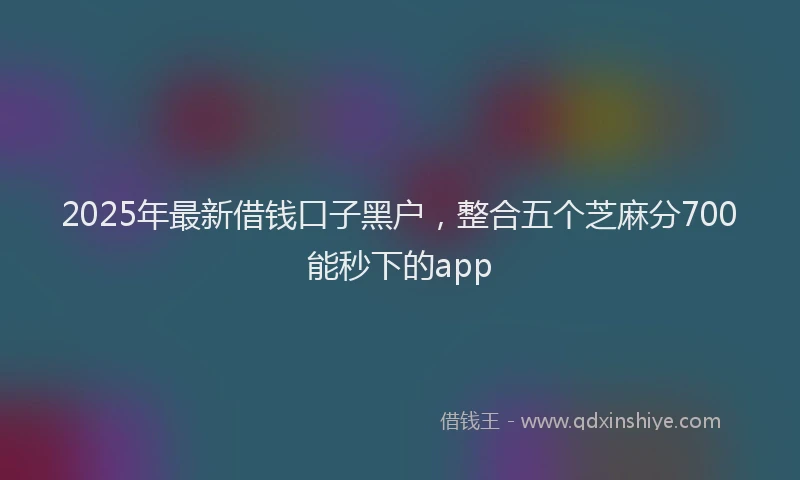 2025年最新借钱口子黑户，整合五个芝麻分700能秒下的app