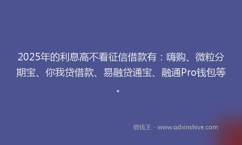 2025年的利息高不看征信借款有：嗨购、微粒分期宝、你我贷借款、易融贷通宝、融通Pro钱包等。