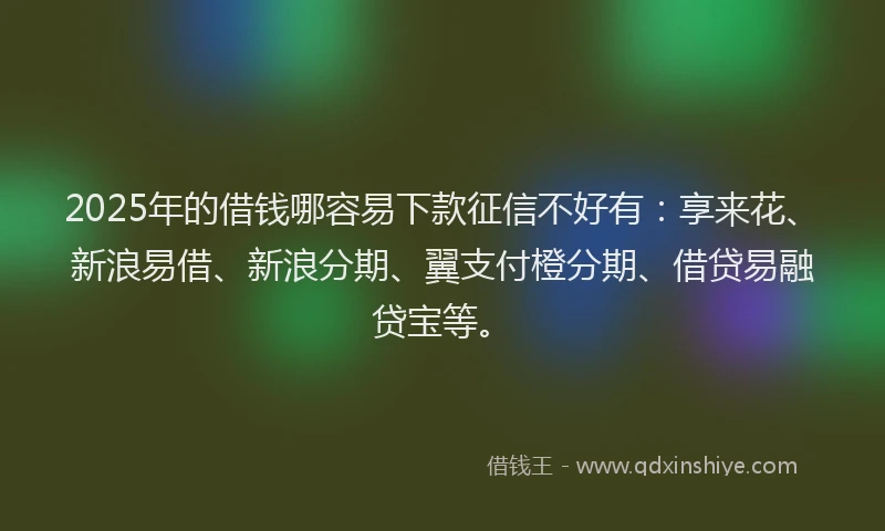 2025年的借钱哪容易下款征信不好有：享来花、新浪易借、新浪分期、翼支付橙分期、借贷易融贷宝等。