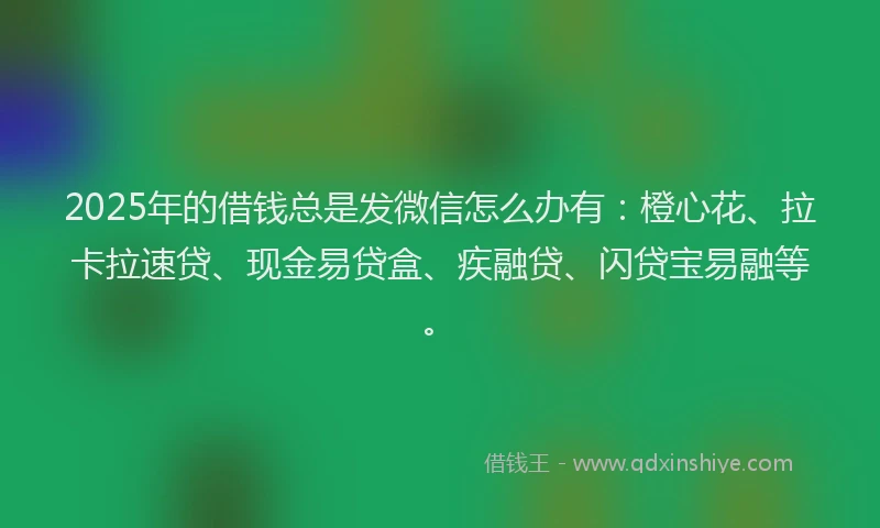 2025年的借钱总是发微信怎么办有：橙心花、拉卡拉速贷、现金易贷盒、疾融贷、闪贷宝易融等。