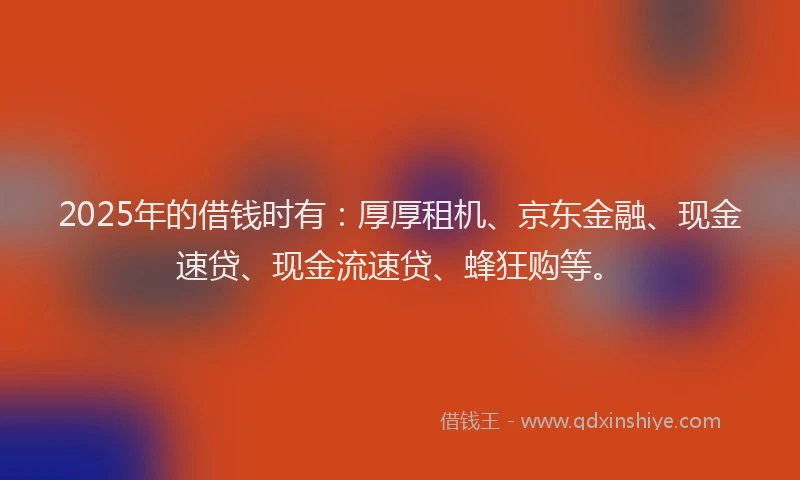 2025年的借钱时有：厚厚租机、京东金融、现金速贷、现金流速贷、蜂狂购等。