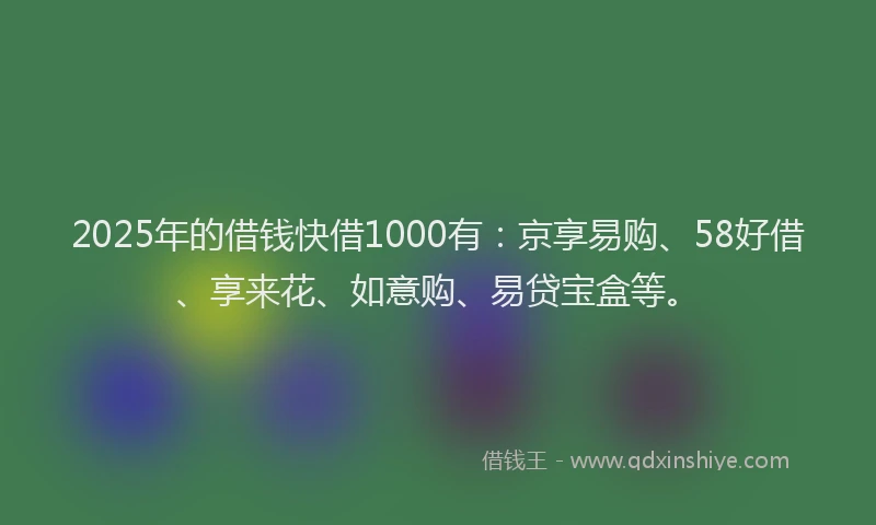 2025年的借钱快借1000有：京享易购、58好借、享来花、如意购、易贷宝盒等。