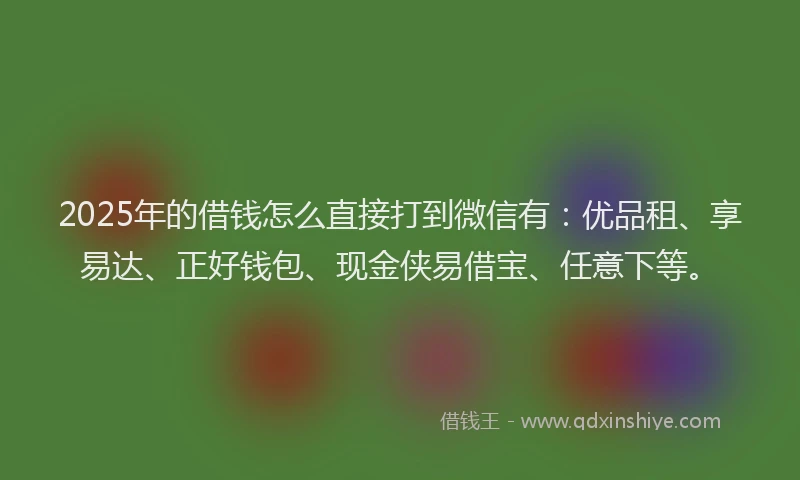2025年的借钱怎么直接打到微信有：优品租、享易达、正好钱包、现金侠易借宝、任意下等。