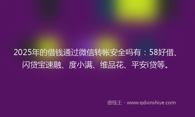 2025年的借钱通过微信转帐安全吗有：58好借、闪贷宝速融、度小满、维品花、平安i贷等。
