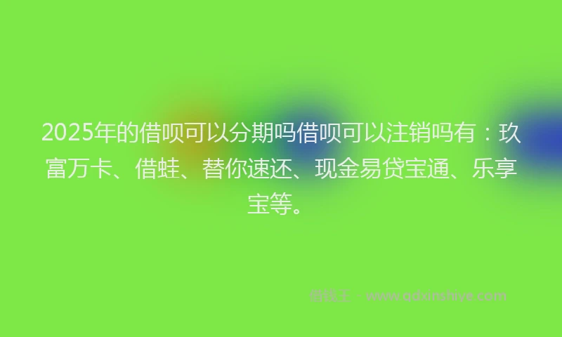 2025年的借呗可以分期吗借呗可以注销吗有：玖富万卡、借蛙、替你速还、现金易贷宝通、乐享宝等。