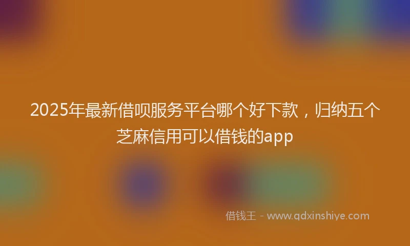 2025年最新借呗服务平台哪个好下款，归纳五个芝麻信用可以借钱的app