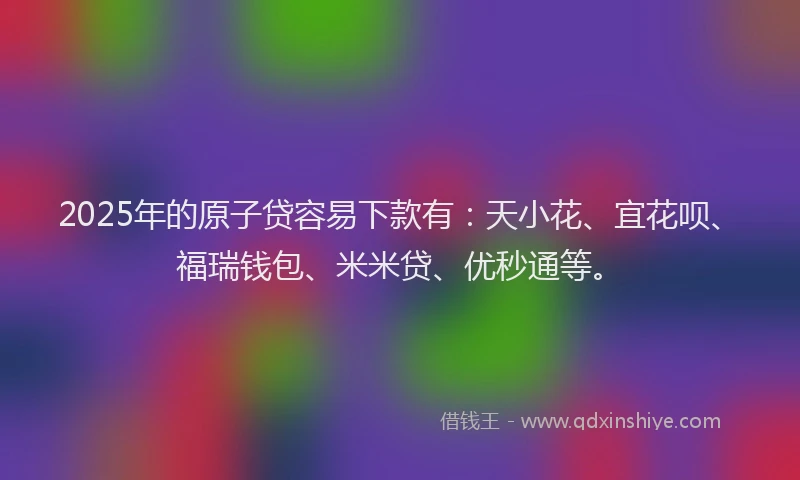 2025年的原子贷容易下款有：天小花、宜花呗、福瑞钱包、米米贷、优秒通等。