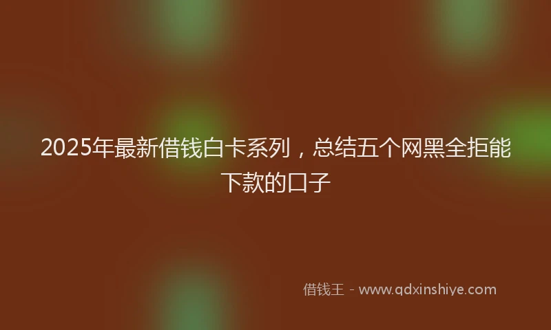 2025年最新借钱白卡系列，总结五个网黑全拒能下款的口子
