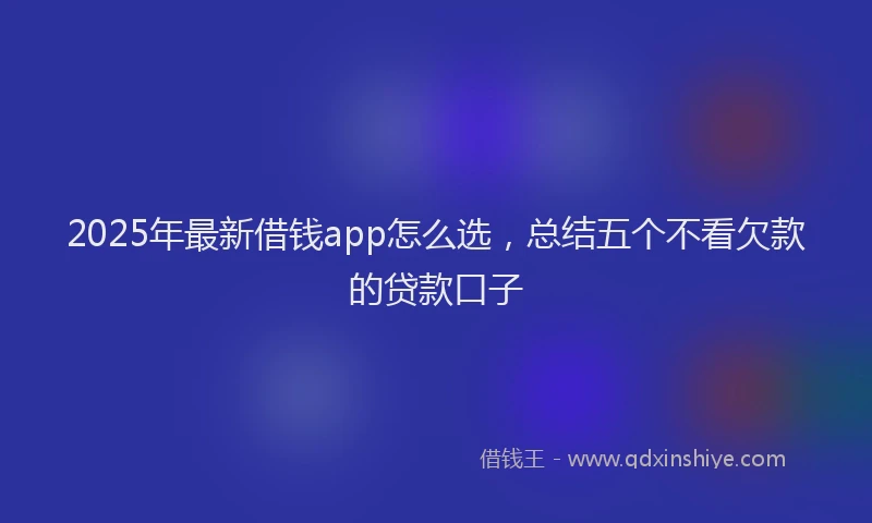 2025年最新借钱app怎么选，总结五个不看欠款的贷款口子