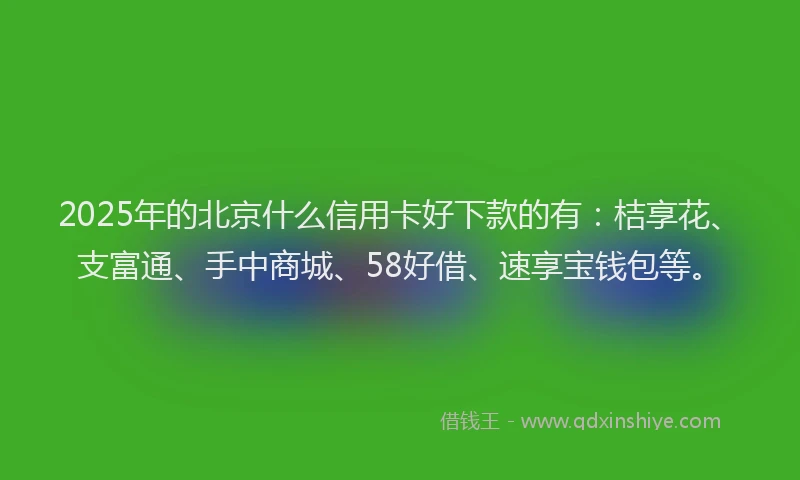 2025年的北京什么信用卡好下款的有：桔享花、支富通、手中商城、58好借、速享宝钱包等。