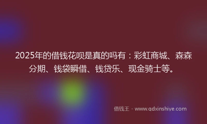 2025年的借钱花呗是真的吗有：彩虹商城、森森分期、钱袋瞬借、钱贷乐、现金骑士等。