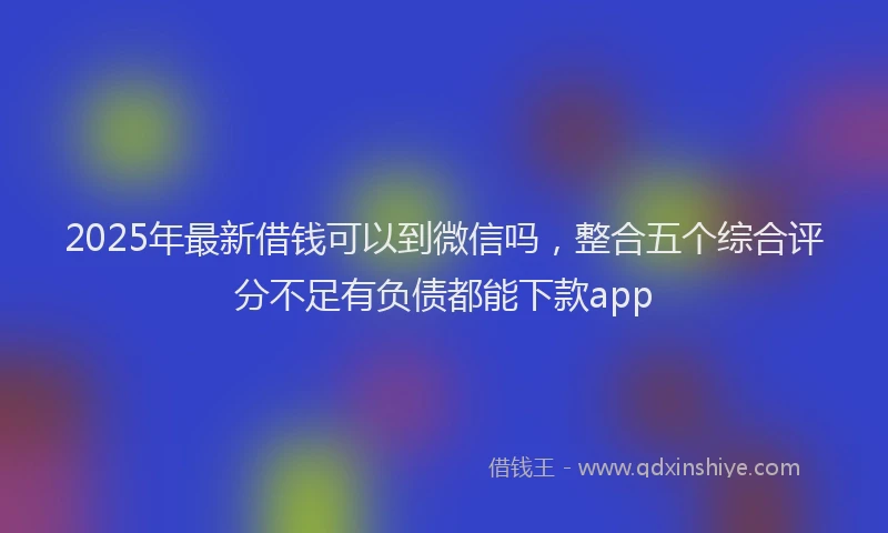 2025年最新借钱可以到微信吗，整合五个综合评分不足有负债都能下款app