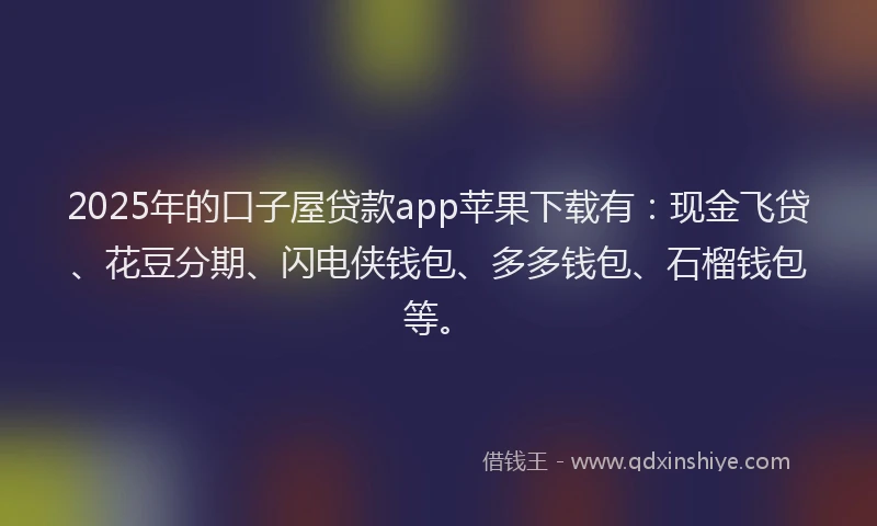 2025年的口子屋贷款app苹果下载有：现金飞贷、花豆分期、闪电侠钱包、多多钱包、石榴钱包等。