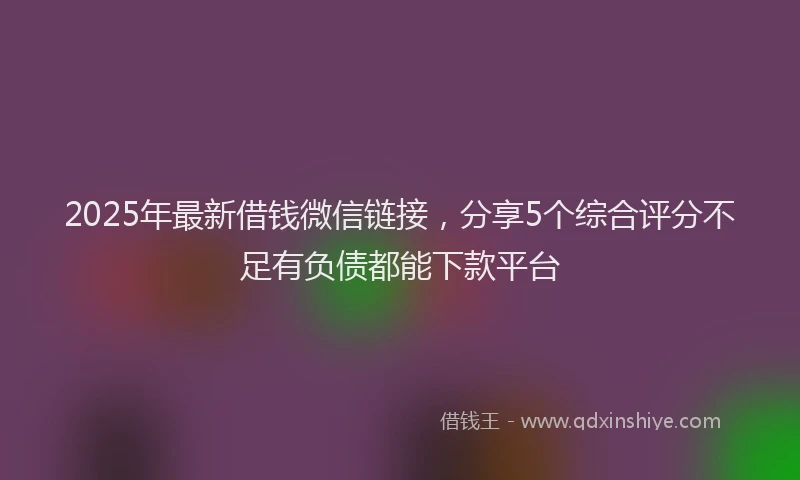 2025年最新借钱微信链接，分享5个综合评分不足有负债都能下款平台