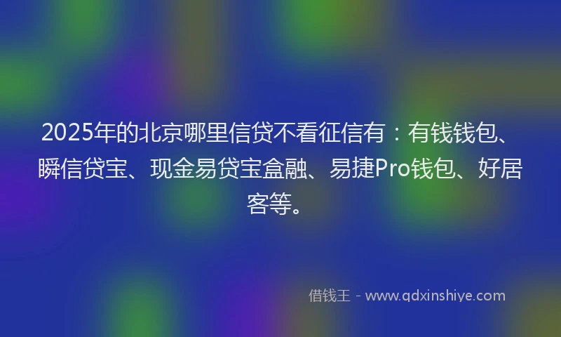 2025年的北京哪里信贷不看征信有：有钱钱包、瞬信贷宝、现金易贷宝盒融、易捷Pro钱包、好居客等。