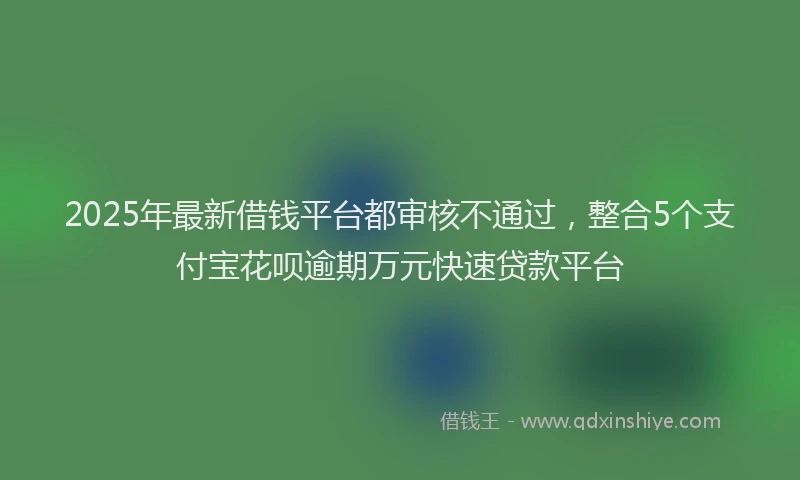 2025年最新借钱平台都审核不通过，整合5个支付宝花呗逾期万元快速贷款平台
