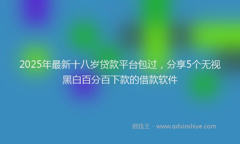 2025年最新十八岁贷款平台包过，分享5个无视黑白百分百下款的借款软件