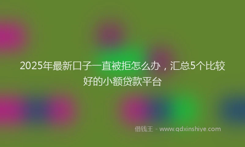 2025年最新口子一直被拒怎么办，汇总5个比较好的小额贷款平台