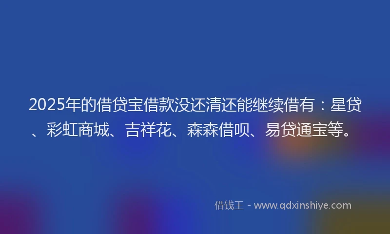 2025年的借贷宝借款没还清还能继续借有：星贷、彩虹商城、吉祥花、森森借呗、易贷通宝等。