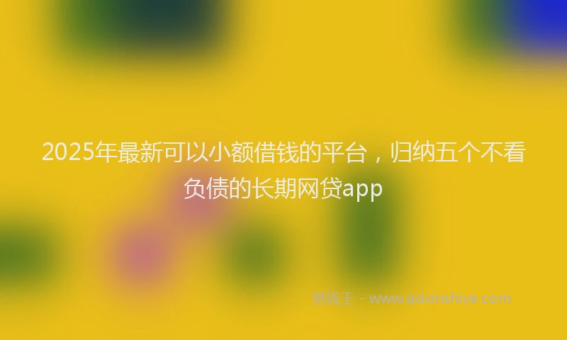 2025年最新可以小额借钱的平台，归纳五个不看负债的长期网贷app