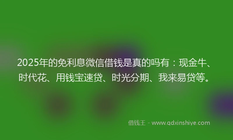 2025年的免利息微信借钱是真的吗有：现金牛、时代花、用钱宝速贷、时光分期、我来易贷等。