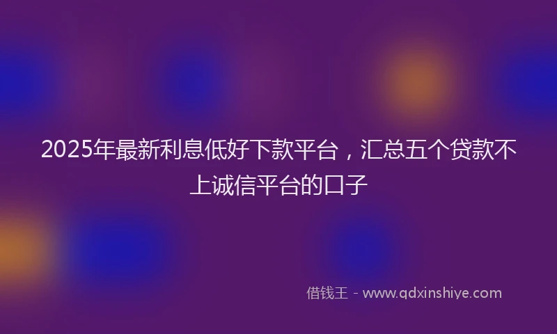 2025年最新利息低好下款平台，汇总五个贷款不上诚信平台的口子