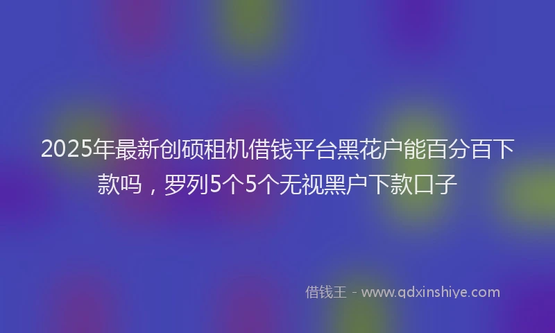 2025年最新创硕租机借钱平台黑花户能百分百下款吗，罗列5个5个无视黑户下款口子
