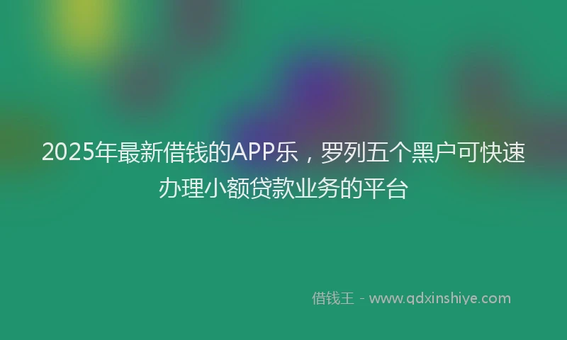 2025年最新借钱的APP乐，罗列五个黑户可快速办理小额贷款业务的平台