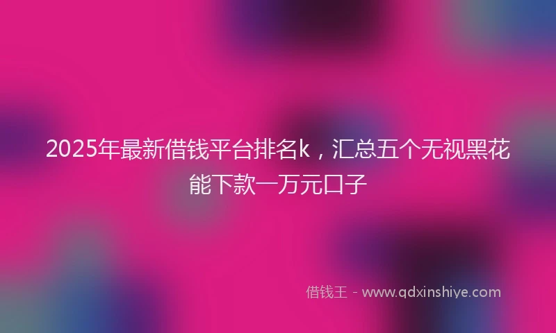 2025年最新借钱平台排名k，汇总五个无视黑花能下款一万元口子
