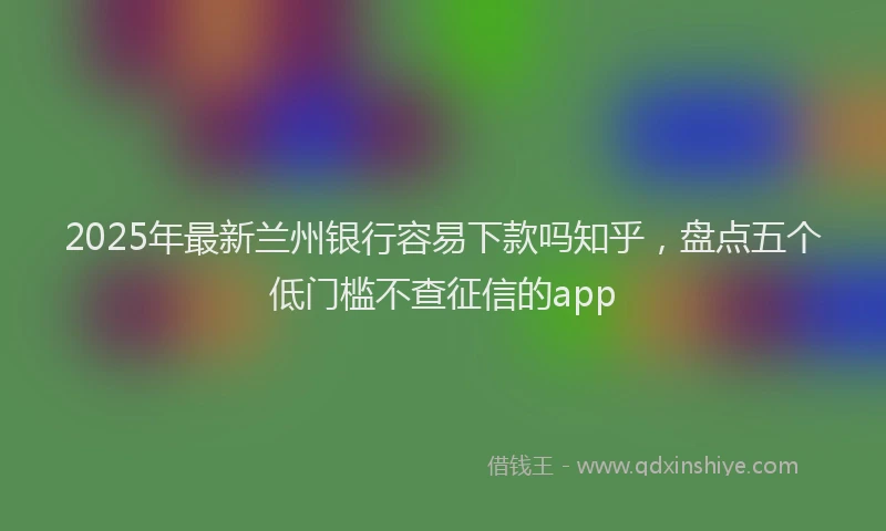 2025年最新兰州银行容易下款吗知乎，盘点五个低门槛不查征信的app