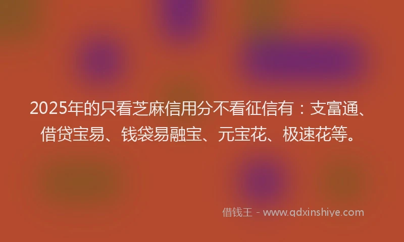 2025年的只看芝麻信用分不看征信有：支富通、借贷宝易、钱袋易融宝、元宝花、极速花等。