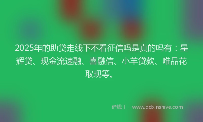 2025年的助贷走线下不看征信吗是真的吗有：星辉贷、现金流速融、喜融信、小羊贷款、唯品花取现等。