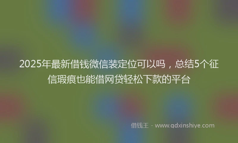 2025年最新借钱微信装定位可以吗，总结5个征信瑕疵也能借网贷轻松下款的平台