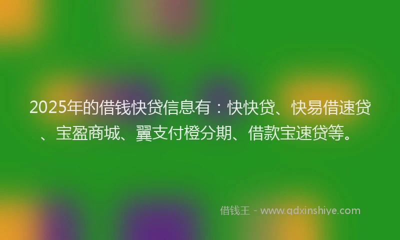 2025年的借钱快贷信息有：快快贷、快易借速贷、宝盈商城、翼支付橙分期、借款宝速贷等。