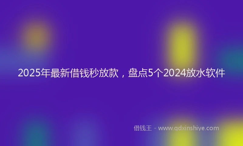 2025年最新借钱秒放款，盘点5个2024放水软件