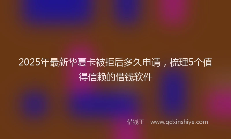 2025年最新华夏卡被拒后多久申请，梳理5个值得信赖的借钱软件