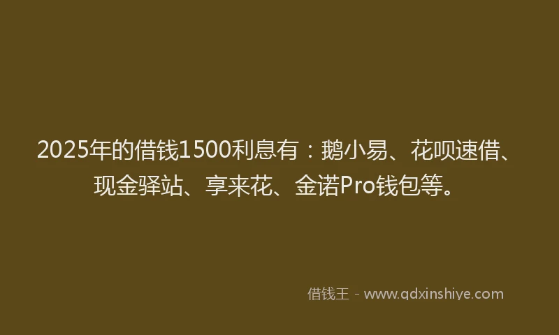 2025年的借钱1500利息有：鹅小易、花呗速借、现金驿站、享来花、金诺Pro钱包等。